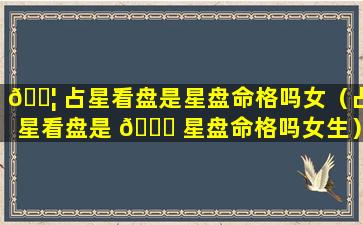 🐦 占星看盘是星盘命格吗女（占星看盘是 🍀 星盘命格吗女生）